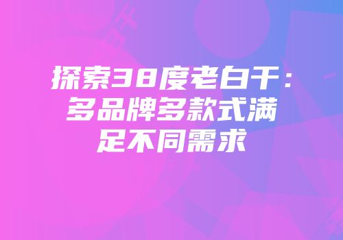 探索38度老白干：多品牌多款式满足不同需求