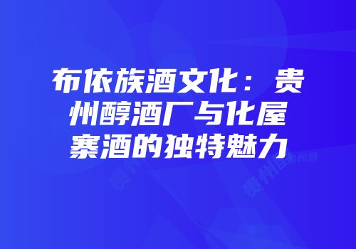 布依族酒文化：贵州醇酒厂与化屋寨酒的独特魅力