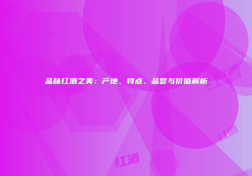 品味红酒之美：产地、特点、品尝与价值解析