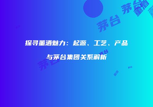 探寻董酒魅力：起源、工艺、产品与茅台集团关系解析