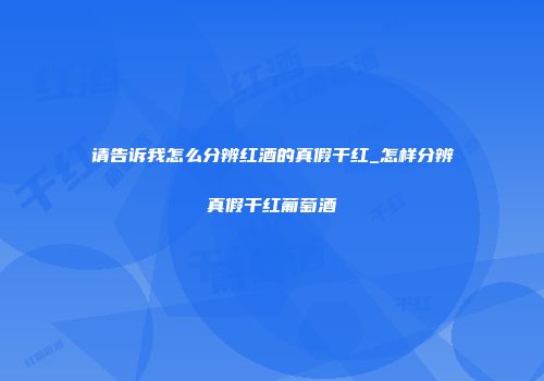 请告诉我怎么分辨红酒的真假干红_怎样分辨真假干红葡萄酒