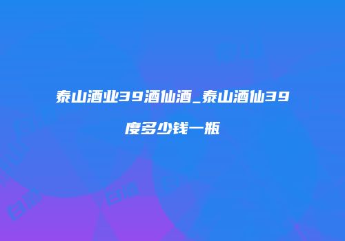 泰山酒业39酒仙酒_泰山酒仙39度多少钱一瓶