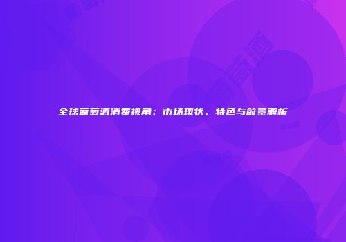 全球葡萄酒消费视角：市场现状、特色与前景解析