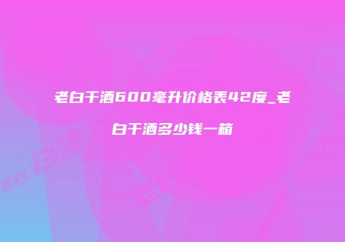 老白干酒600毫升价格表42度_老白干酒多少钱一箱