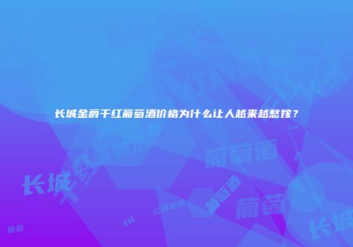 长城金爵干红葡萄酒价格为什么让人越来越愁嫁？