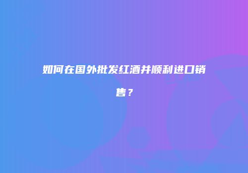 如何在国外批发红酒并顺利进口销售？