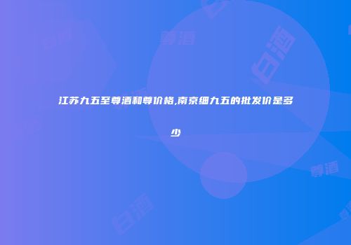 江苏九五至尊酒和尊价格,南京细九五的批发价是多少
