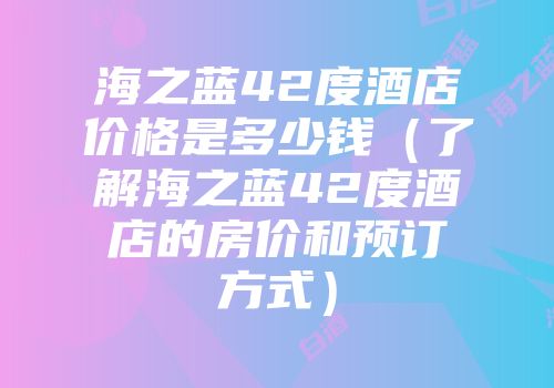 海之蓝42度酒店价格是多少钱（了解海之蓝42度酒店的房价和预订方式）