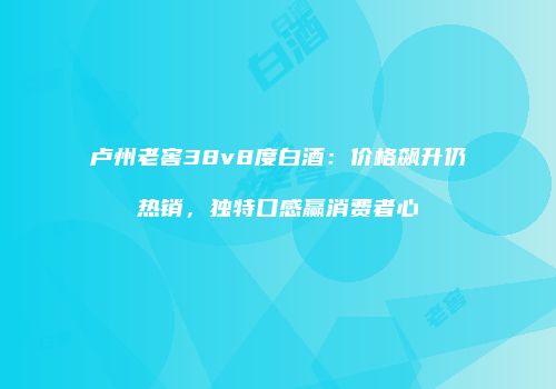 卢州老窖38v8度白酒：价格飙升仍热销，独特口感赢消费者心