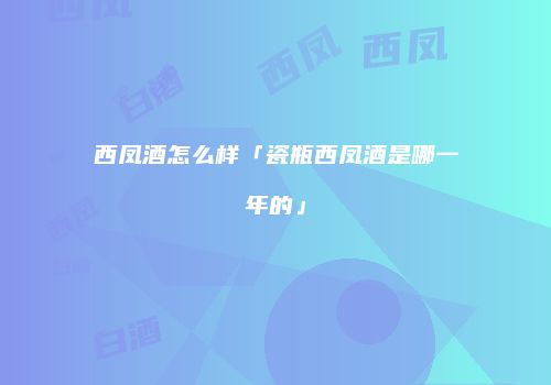 西凤酒怎么样「瓷瓶西凤酒是哪一年的」