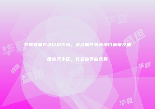 华夏春盛世酒价格揭秘，卓达盛世春天项目解析及盛世春天小区、长安春歌曲欣赏