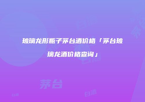 玻璃龙形瓶子茅台酒价格「茅台玻璃龙酒价格查询」