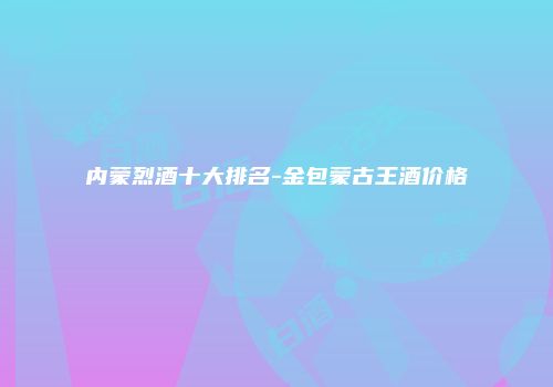 内蒙烈酒十大排名-金包蒙古王酒价格