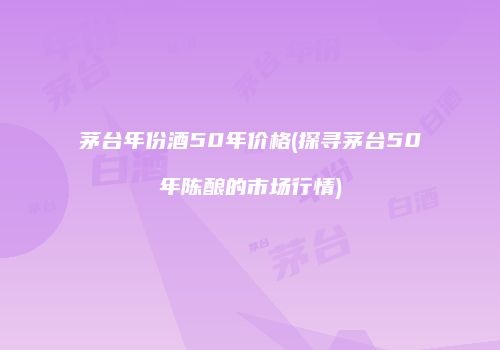茅台年份酒50年价格(探寻茅台50年陈酿的市场行情)