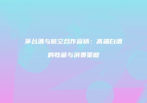 茅台酒与航空合作营销：高端白酒的收藏与消费策略