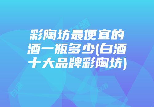 彩陶坊最便宜的酒一瓶多少(白酒十大品牌彩陶坊)
