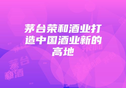 茅台荣和酒业打造中国酒业新的高地