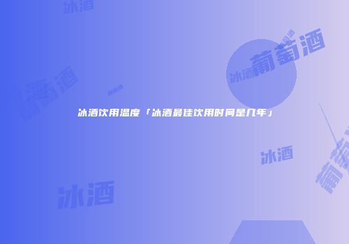 冰酒饮用温度「冰酒最佳饮用时间是几年」