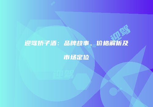 迎驾娇子酒：品牌故事、价格解析及市场定位