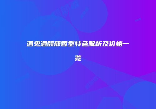 酒鬼酒馥郁香型特色解析及价格一览