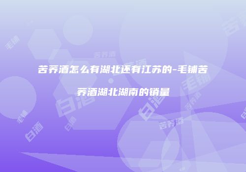 苦荞酒怎么有湖北还有江苏的-毛铺苦荞酒湖北湖南的销量