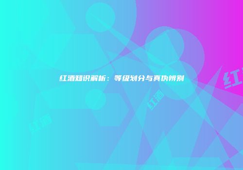 红酒知识解析：等级划分与真伪辨别