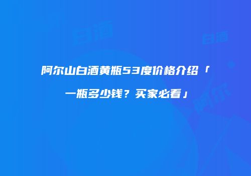 阿尔山白酒黄瓶53度价格介绍「一瓶多少钱？买家必看」