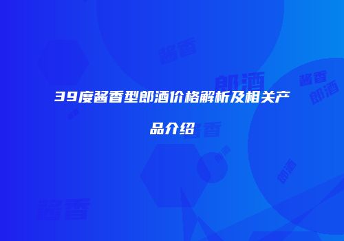 39度酱香型郎酒价格解析及相关产品介绍