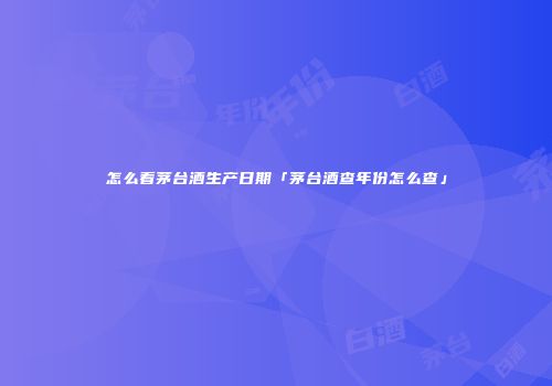 怎么看茅台酒生产日期「茅台酒查年份怎么查」