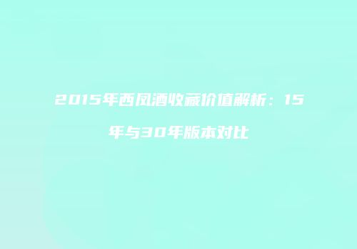 2015年西凤酒收藏价值解析：15年与30年版本对比