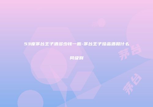53度茅台王子酒多少钱一瓶-茅台王子珍品酒和什么同级别