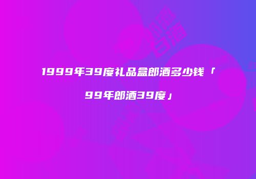 1999年39度礼品盒郎酒多少钱「99年郎酒39度」