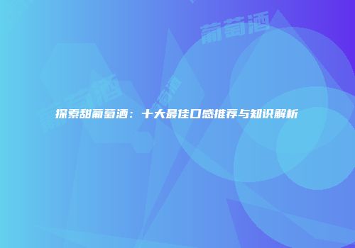 探索甜葡萄酒：十大最佳口感推荐与知识解析