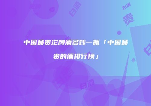 中国最贵沱牌酒多钱一瓶「中国最贵的酒排行榜」