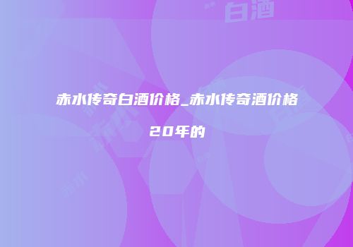 赤水传奇白酒价格_赤水传奇酒价格20年的