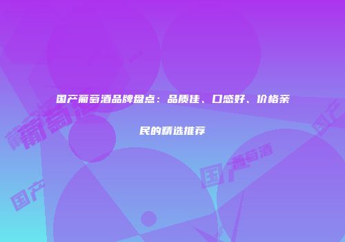 国产葡萄酒品牌盘点：品质佳、口感好、价格亲民的精选推荐