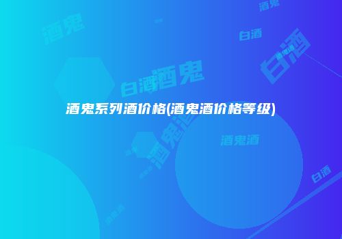 酒鬼系列酒价格(酒鬼酒价格等级)