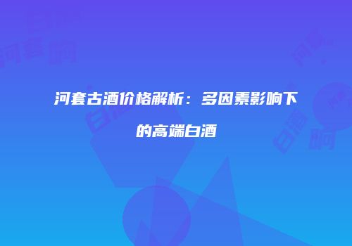 河套古酒价格解析：多因素影响下的高端白酒