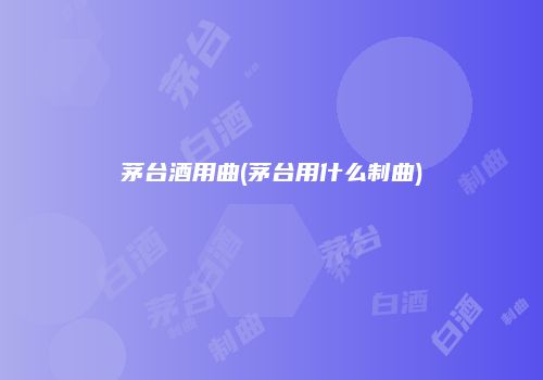 茅台酒用曲(茅台用什么制曲)