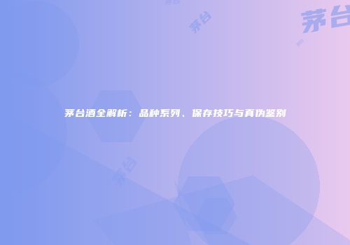茅台酒全解析：品种系列、保存技巧与真伪鉴别