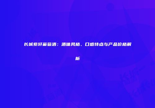 长城紫轩葡萄酒：酒体风格、口感特点与产品价格解析