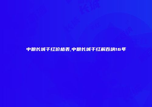 中粮长城干红价格表,中粮长城干红解百纳16年