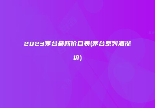 2023茅台最新价目表(茅台系列酒涨价)