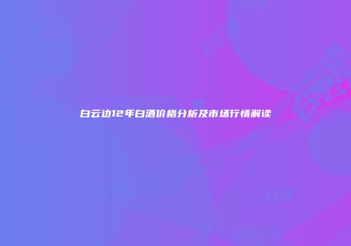 白云边12年白酒价格分析及市场行情解读