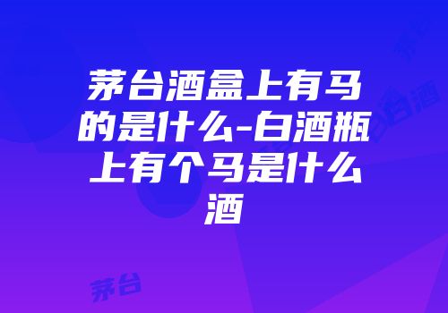 茅台酒盒上有马的是什么-白酒瓶上有个马是什么酒