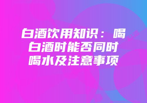 白酒饮用知识：喝白酒时能否同时喝水及注意事项