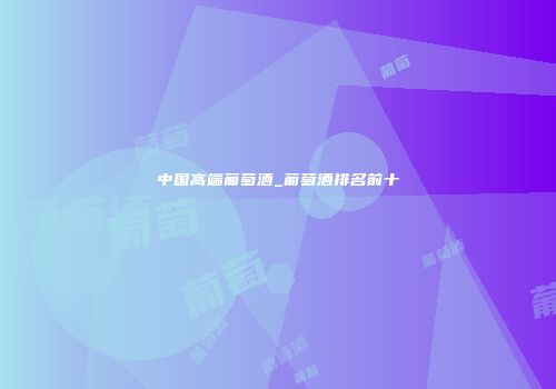 中国高端葡萄酒_葡萄酒排名前十