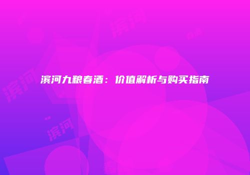 滨河九粮春酒：价值解析与购买指南