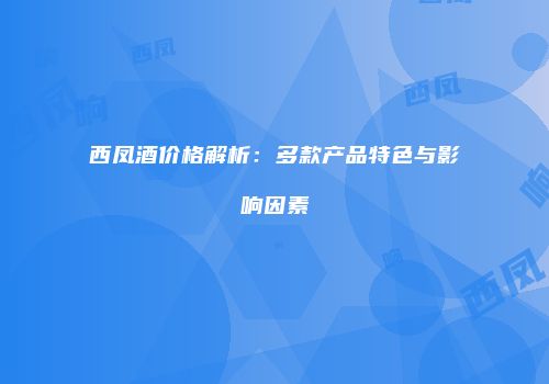 西凤酒价格解析：多款产品特色与影响因素