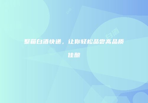 整箱白酒快递，让你轻松品尝高品质佳酿